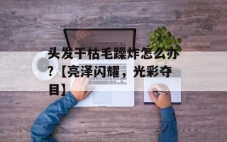 头发干枯毛躁炸怎么办?【亮泽闪耀，光彩夺目】