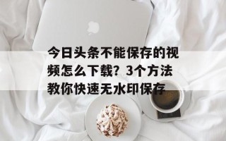今日头条不能保存的视频怎么下载？3个方法教你快速无水印保存