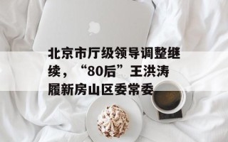 北京市厅级领导调整继续，“80后”王洪涛履新房山区委常委