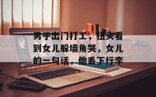 男子出门打工，扭头看到女儿躲墙角哭，女儿的一句话，他丢下行李