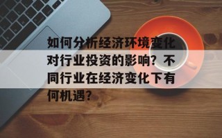 如何分析经济环境变化对行业投资的影响？不同行业在经济变化下有何机遇？