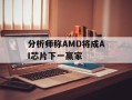 分析师称AMD将成AI芯片下一赢家