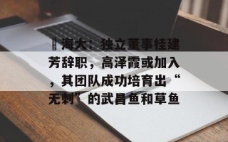 ​海大：独立董事桂建芳辞职，高泽霞或加入，其团队成功培育出“无刺”的武昌鱼和草鱼