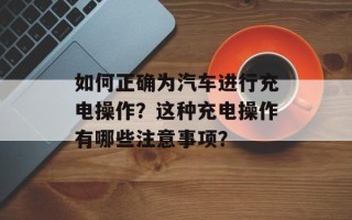 如何正确为汽车进行充电操作？这种充电操作有哪些注意事项？