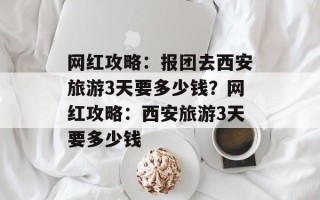 网红攻略：报团去西安旅游3天要多少钱？网红攻略：西安旅游3天要多少钱
