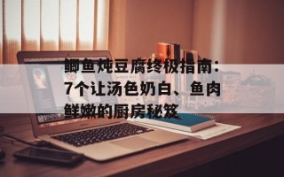 鲫鱼炖豆腐终极指南：7个让汤色奶白、鱼肉鲜嫩的厨房秘笈