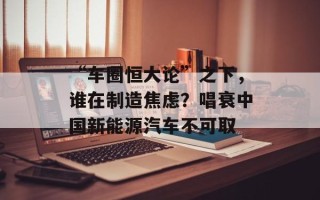 “车圈恒大论”之下，谁在制造焦虑？唱衰中国新能源汽车不可取