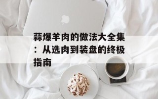 蒜爆羊肉的做法大全集：从选肉到装盘的终极指南
