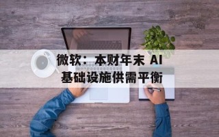 微软：本财年末 AI 基础设施供需平衡