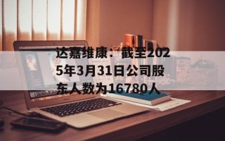 达嘉维康：截至2025年3月31日公司股东人数为16780人