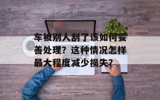 车被别人刮了该如何妥善处理？这种情况怎样最大程度减少损失？