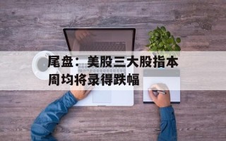 尾盘：美股三大股指本周均将录得跌幅