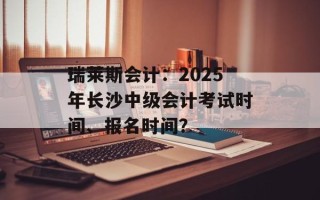 瑞莱斯会计：2025年长沙中级会计考试时间、报名时间？