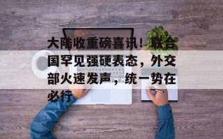 大陆收重磅喜讯！联合国罕见强硬表态，外交部火速发声，统一势在必行