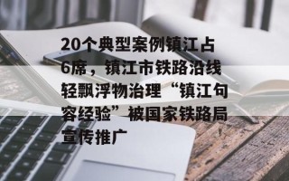 20个典型案例镇江占6席，镇江市铁路沿线轻飘浮物治理“镇江句容经验”被国家铁路局宣传推广