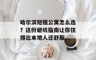 哈尔滨短租公寓怎么选？这份避坑指南让你住得比本地人还舒服