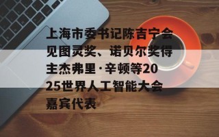 上海市委书记陈吉宁会见图灵奖、诺贝尔奖得主杰弗里·辛顿等2025世界人工智能大会嘉宾代表