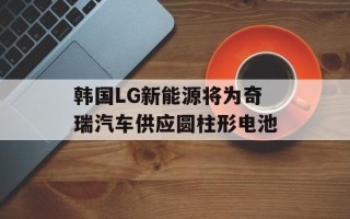 韩国LG新能源将为奇瑞汽车供应圆柱形电池