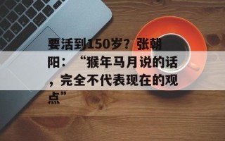 要活到150岁？张朝阳：“猴年马月说的话，完全不代表现在的观点”