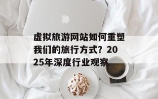 虚拟旅游网站如何重塑我们的旅行方式？2025年深度行业观察