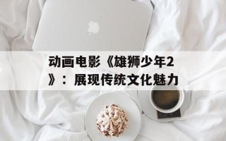 动画电影《雄狮少年2》：展现传统文化魅力