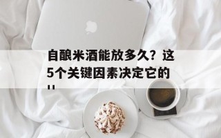 自酿米酒能放多久？这5个关键因素决定它的''