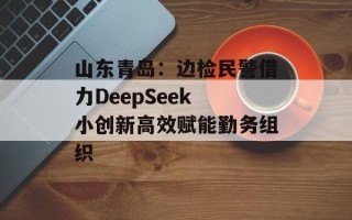 山东青岛：边检民警借力DeepSeek 小创新高效赋能勤务组织