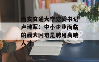 西安交通大学党委书记卢建军：中小企业面临的最大困难是聘用高端人才