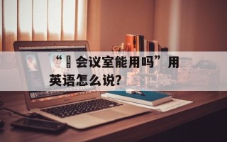 “​会议室能用吗”用英语怎么说？