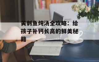 黄刺鱼炖汤全攻略：给孩子补钙长高的鲜美秘籍