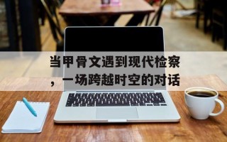 当甲骨文遇到现代检察，一场跨越时空的对话