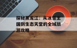 探秘黑龙江：从冰雪王国到生态天堂的全域旅游攻略