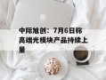 中际旭创：7月6日称高端光模块产品持续上量