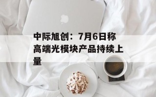 中际旭创：7月6日称高端光模块产品持续上量