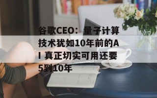 谷歌CEO：量子计算技术犹如10年前的AI 真正切实可用还要5到10年