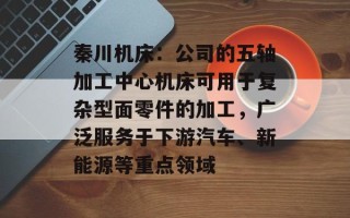秦川机床：公司的五轴加工中心机床可用于复杂型面零件的加工，广泛服务于下游汽车、新能源等重点领域