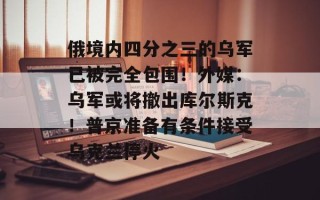 俄境内四分之三的乌军已被完全包围！外媒：乌军或将撤出库尔斯克！普京准备有条件接受乌克兰停火