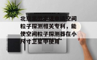 北京紫微宇通申请空间粒子探测相关专利，能使空间粒子探测器在小尺寸卫星中使用