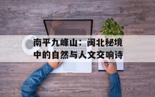 南平九峰山：闽北秘境中的自然与人文交响诗