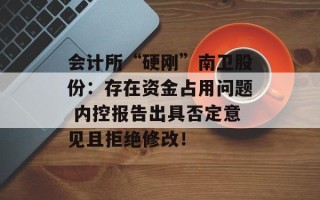 会计所“硬刚”南卫股份：存在资金占用问题 内控报告出具否定意见且拒绝修改！