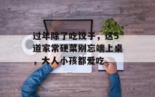 过年除了吃饺子，这5道家常硬菜别忘端上桌，大人小孩都爱吃