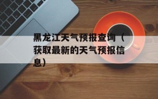 黑龙江天气预报查询（获取最新的天气预报信息）
