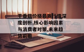 干香菇价格最新行情深度剖析,核心影响因素与消费者对策,未来趋势前瞻
