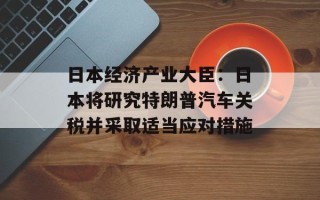 日本经济产业大臣：日本将研究特朗普汽车关税并采取适当应对措施