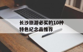长沙旅游必买的10种特色纪念品推荐