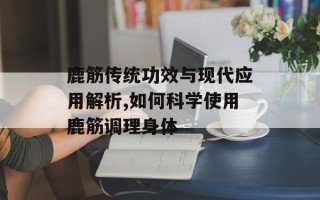 鹿筋传统功效与现代应用解析,如何科学使用鹿筋调理身体