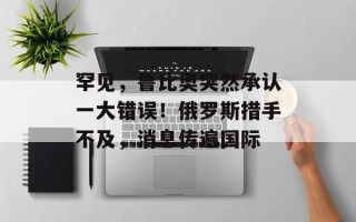 罕见，鲁比奥突然承认一大错误！俄罗斯措手不及，消息传遍国际