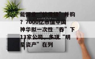能源业“航母级”并购？7000亿市值中国神华拟一次性“吞”下13家公司，多项“明星资产”在列