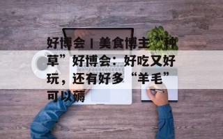 好博会丨美食博主“种草”好博会：好吃又好玩，还有好多“羊毛”可以薅