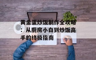 黄金蛋炒饭制作全攻略：从厨房小白到炒饭高手的终极指南